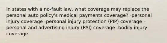 In states with a no-fault law, what coverage may replace the personal auto policy's medical payments coverage? -personal injury coverage -personal injury protection (PIP) coverage -personal and advertising injury (PAI) coverage -bodily injury coverage