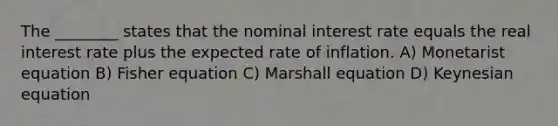 The ________ states that the nominal interest rate equals the real interest rate plus the expected rate of inflation. A) Monetarist equation B) Fisher equation C) Marshall equation D) Keynesian equation