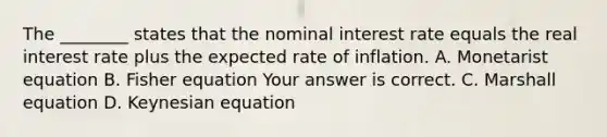 The​ ________ states that the nominal interest rate equals the real interest rate plus the expected rate of inflation. A. Monetarist equation B. Fisher equation Your answer is correct. C. Marshall equation D. Keynesian equation