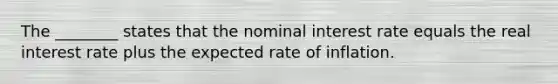 The​ ________ states that the nominal interest rate equals the real interest rate plus the expected rate of inflation.