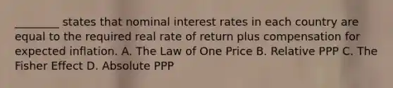 ________ states that nominal interest rates in each country are equal to the required real rate of return plus compensation for expected inflation. A. The Law of One Price B. Relative PPP C. The Fisher Effect D. Absolute PPP