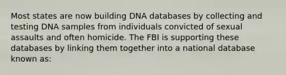 Most states are now building DNA databases by collecting and testing DNA samples from individuals convicted of sexual assaults and often homicide. The FBI is supporting these databases by linking them together into a national database known as: