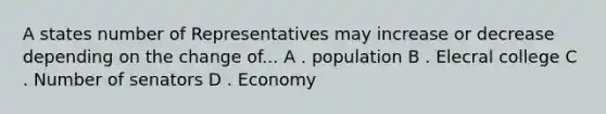 A states number of Representatives may increase or decrease depending on the change of... A . population B . Elecral college C . Number of senators D . Economy