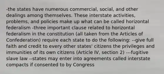 -the states have numerous commercial, social, and other dealings among themselves. These interstate activities, problems, and policies make up what can be called horizontal federalism -three important clause related to horizontal federalism in the constitution (all taken from the Articles of Confederation) require each state to do the following: --give full faith and credit to every other states' citizens the privileges and immunities of its own citizens (Article IV, section 2) ---fugitive slave law --states may enter into agreements called interstate compacts if consented to by Congress