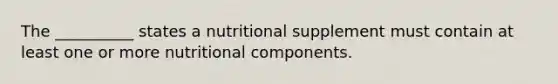 The __________ states a nutritional supplement must contain at least one or more nutritional components.