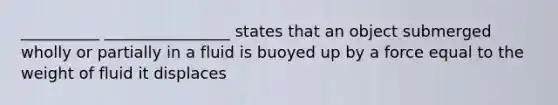 __________ ________________ states that an object submerged wholly or partially in a fluid is buoyed up by a force equal to the weight of fluid it displaces