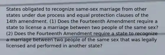 States obligated to recognize same-sex marriage from other states under due process and equal protection clauses of the 14th amendment. (1) Does the Fourteenth Amendment require a state to license a marriage between two people of the same sex? (2) Does the Fourteenth Amendment require a state to recognize a marriage between two people of the same sex that was legally licensed and performed in another state?