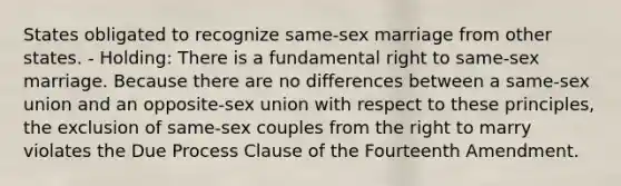 States obligated to recognize same-sex marriage from other states. - Holding: There is a fundamental right to same-sex marriage. Because there are no differences between a same-sex union and an opposite-sex union with respect to these principles, the exclusion of same-sex couples from the right to marry violates the Due Process Clause of the Fourteenth Amendment.