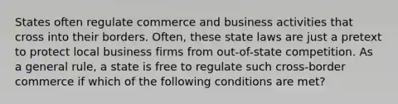 States often regulate commerce and business activities that cross into their borders. Often, these state laws are just a pretext to protect local business firms from out-of-state competition. As a general rule, a state is free to regulate such cross-border commerce if which of the following conditions are met?