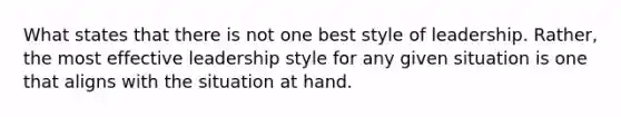 What states that there is not one best style of leadership. Rather, the most effective leadership style for any given situation is one that aligns with the situation at hand.