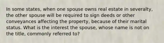 In some states, when one spouse owns real estate in severalty, the other spouse will be required to sign deeds or other conveyances affecting the property, because of their marital status. What is the interest the spouse, whose name is not on the title, commonly referred to?