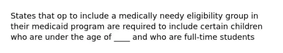 States that op to include a medically needy eligibility group in their medicaid program are required to include certain children who are under the age of ____ and who are full-time students