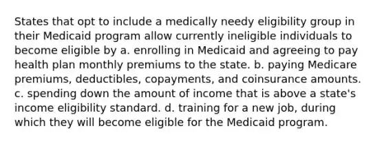 States that opt to include a medically needy eligibility group in their Medicaid program allow currently ineligible individuals to become eligible by a. enrolling in Medicaid and agreeing to pay health plan monthly premiums to the state. b. paying Medicare premiums, deductibles, copayments, and coinsurance amounts. c. spending down the amount of income that is above a state's income eligibility standard. d. training for a new job, during which they will become eligible for the Medicaid program.