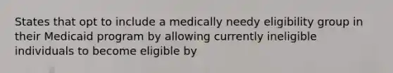 States that opt to include a medically needy eligibility group in their Medicaid program by allowing currently ineligible individuals to become eligible by