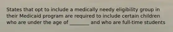 States that opt to include a medically needy eligibility group in their Medicaid program are required to include certain children who are under the age of ________ and who are full-time students