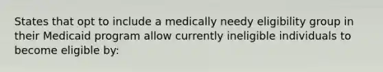 States that opt to include a medically needy eligibility group in their Medicaid program allow currently ineligible individuals to become eligible by: