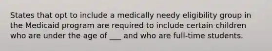 States that opt to include a medically needy eligibility group in the Medicaid program are required to include certain children who are under the age of ___ and who are full-time students.