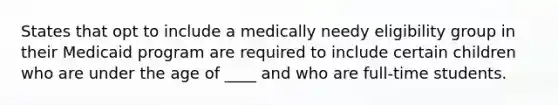 States that opt to include a medically needy eligibility group in their Medicaid program are required to include certain children who are under the age of ____ and who are full-time students.