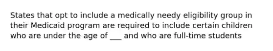 States that opt to include a medically needy eligibility group in their Medicaid program are required to include certain children who are under the age of ___ and who are full-time students