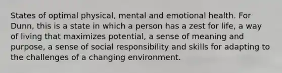 States of optimal physical, mental and emotional health. For Dunn, this is a state in which a person has a zest for life, a way of living that maximizes potential, a sense of meaning and purpose, a sense of social responsibility and skills for adapting to the challenges of a changing environment.