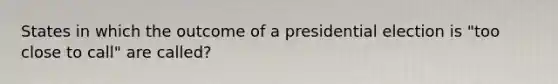 States in which the outcome of a presidential election is "too close to call" are called?