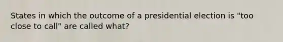 States in which the outcome of a presidential election is "too close to call" are called what?