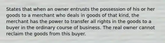 States that when an owner entrusts the possession of his or her goods to a merchant who deals in goods of that kind, the merchant has the power to transfer all rights in the goods to a buyer in the ordinary course of business. The real owner cannot reclaim the goods from this buyer.