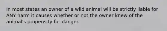 In most states an owner of a wild animal will be strictly liable for ANY harm it causes whether or not the owner knew of the animal's propensity for danger.