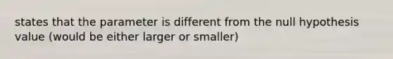 states that the parameter is different from the null hypothesis value (would be either larger or smaller)