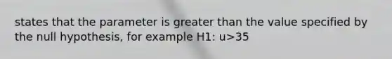 states that the parameter is greater than the value specified by the null hypothesis, for example H1: u>35