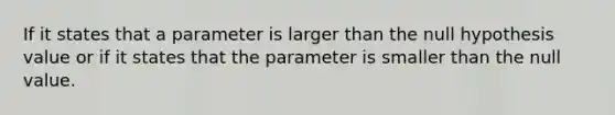 If it states that a parameter is larger than the null hypothesis value or if it states that the parameter is smaller than the null value.