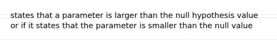 states that a parameter is larger than the null hypothesis value or if it states that the parameter is smaller than the null value