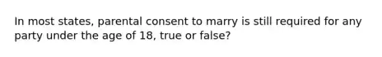 In most states, parental consent to marry is still required for any party under the age of 18, true or false?