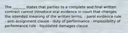 The _______ states that parties to a complete and final written contract cannot introduce oral evidence in court that changes the intended meaning of the written terms. - parol evidence rule - anti-assignment clause - duty of performance - impossibility of performance rule - liquidated damages clause