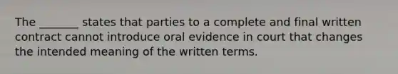 The _______ states that parties to a complete and final written contract cannot introduce oral evidence in court that changes the intended meaning of the written terms.