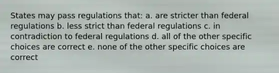 States may pass regulations that: a. are stricter than federal regulations b. less strict than federal regulations c. in contradiction to federal regulations d. all of the other specific choices are correct e. none of the other specific choices are correct