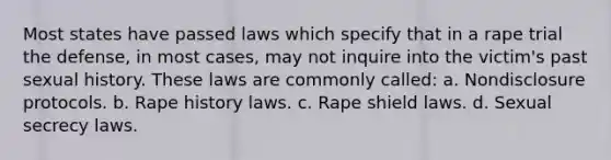 Most states have passed laws which specify that in a rape trial the defense, in most cases, may not inquire into the victim's past sexual history. These laws are commonly called: a. Nondisclosure protocols. b. Rape history laws. c. Rape shield laws. d. Sexual secrecy laws.