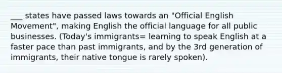 ___ states have passed laws towards an "Official English Movement", making English the official language for all public businesses. (Today's immigrants= learning to speak English at a faster pace than past immigrants, and by the 3rd generation of immigrants, their native tongue is rarely spoken).