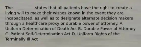 The __________ states that all patients have the right to create a living will to make their wishes known in the event they are incapacitated, as well as to designate alternate decision makers through a healthcare proxy or durable power of attorney. A. Uniform Determination of Death Act B. Durable Power of Attorney C. Patient Self-Determination Act D. Uniform Rights of the Terminally Ill Act