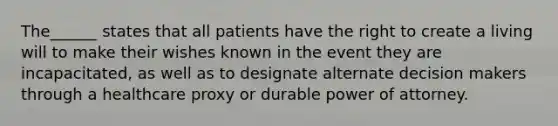 The______ states that all patients have the right to create a living will to make their wishes known in the event they are incapacitated, as well as to designate alternate decision makers through a healthcare proxy or durable power of attorney.