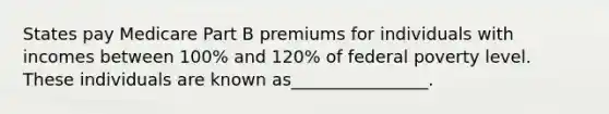 States pay Medicare Part B premiums for individuals with incomes between 100% and 120% of federal poverty level. These individuals are known as________________.