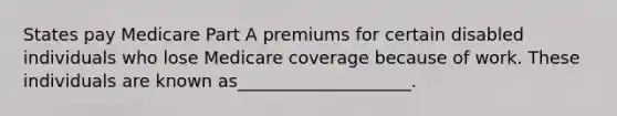 States pay Medicare Part A premiums for certain disabled individuals who lose Medicare coverage because of work. These individuals are known as____________________.