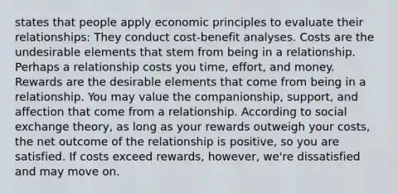 states that people apply economic principles to evaluate their relationships: They conduct cost-benefit analyses. Costs are the undesirable elements that stem from being in a relationship. Perhaps a relationship costs you time, effort, and money. Rewards are the desirable elements that come from being in a relationship. You may value the companionship, support, and affection that come from a relationship. According to social exchange theory, as long as your rewards outweigh your costs, the net outcome of the relationship is positive, so you are satisfied. If costs exceed rewards, however, we're dissatisfied and may move on.