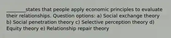 ________states that people apply economic principles to evaluate their relationships. Question options: a) Social exchange theory b) Social penetration theory c) Selective perception theory d) Equity theory e) Relationship repair theory