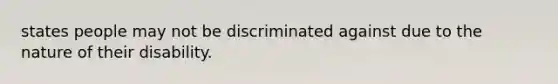 states people may not be discriminated against due to the nature of their disability.