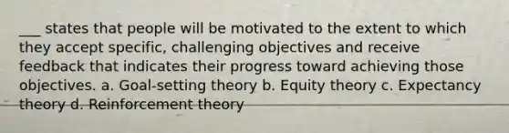 ___ states that people will be motivated to the extent to which they accept specific, challenging objectives and receive feedback that indicates their progress toward achieving those objectives. a. Goal-setting theory b. Equity theory c. Expectancy theory d. Reinforcement theory