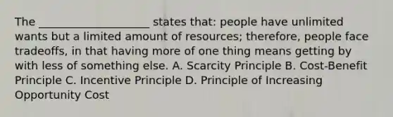 The ____________________ states that: people have unlimited wants but a limited amount of resources; therefore, people face tradeoffs, in that having more of one thing means getting by with less of something else. A. Scarcity Principle B. Cost-Benefit Principle C. Incentive Principle D. Principle of Increasing Opportunity Cost