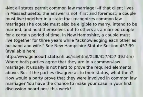 -Not all states permit common law marriage! -If that client lives in Massachusetts, the answer is no! -first and foremost, a couple must live together in a state that recognizes common law marriage! The couple must also be eligible to marry, intend to be married, and hold themselves out to others as a married couple for a certain period of time. In New Hampshire, a couple must live together for three years while "acknowledging each other as husband and wife." See New Hampshire Statute Section 457:39 (available here: http://www.gencourt.state.nh.us/rsa/html/XLIII/457/457-39.htm) Where both parties agree that they are in a common-law marriage, it usually is not hard to prove the required elements above. But if the parties disagree as to their status, what then? How would a party prove that they were involved in common law marriage? You have the chance to make your case in your first discussion board post this week!