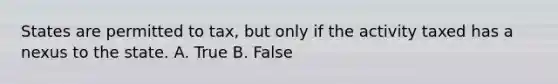 States are permitted to tax, but only if the activity taxed has a nexus to the state. A. True B. False