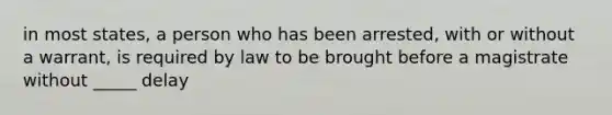 in most states, a person who has been arrested, with or without a warrant, is required by law to be brought before a magistrate without _____ delay